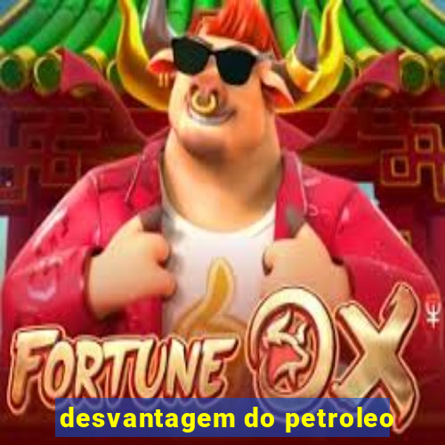 desvantagem do petroleo